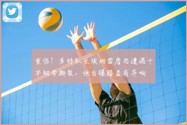 重伤！多特队长埃姆雷詹恐遭遇十字韧带撕裂，他自曝膝盖有异响