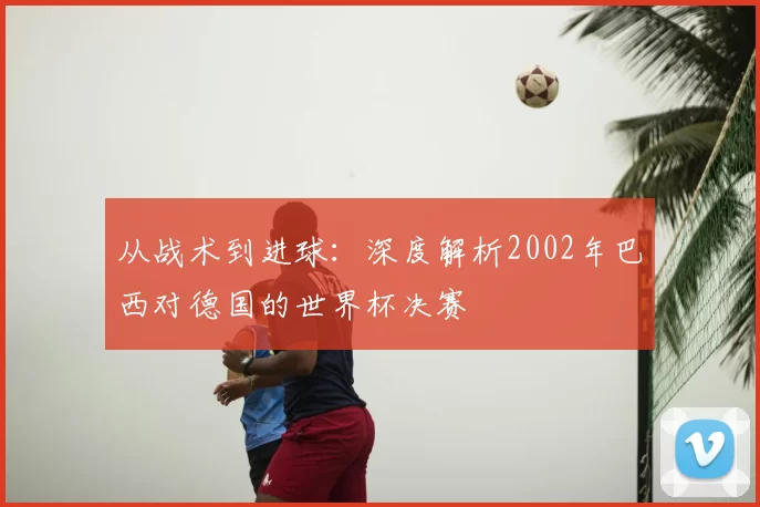 从战术到进球：深度解析2002年巴西对德国的世界杯决赛