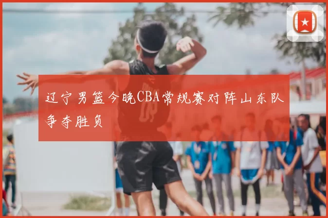 辽宁男篮今晚CBA常规赛对阵山东队争夺胜负