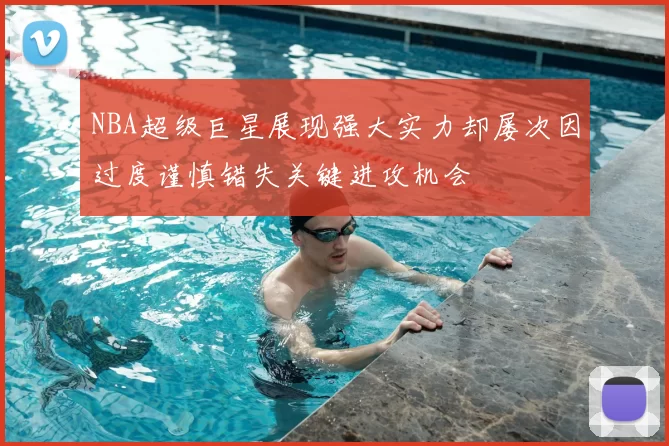 NBA超级巨星展现强大实力却屡次因过度谨慎错失关键进攻机会