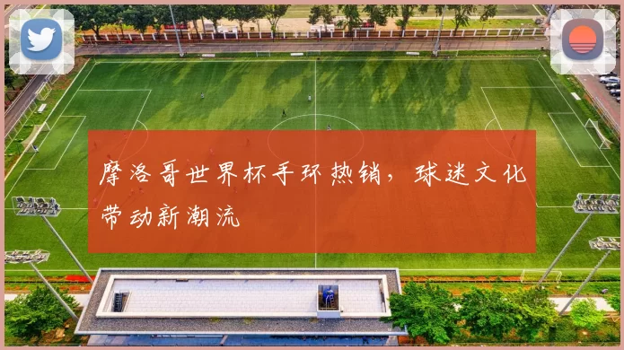 摩洛哥世界杯手环热销，球迷文化带动新潮流