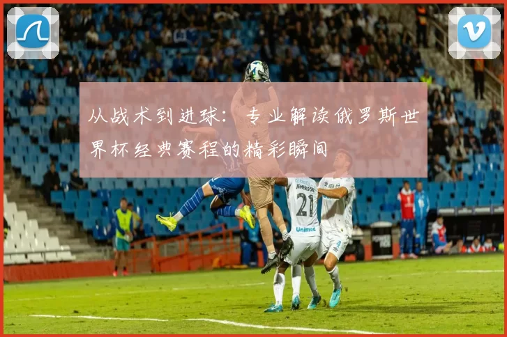 从战术到进球：专业解读俄罗斯世界杯经典赛程的精彩瞬间