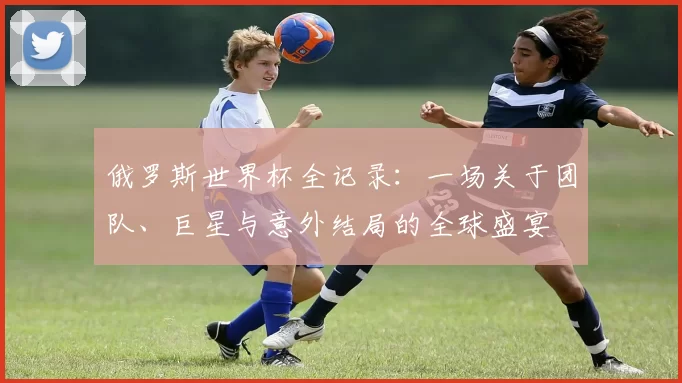 俄罗斯世界杯全记录：一场关于团队、巨星与意外结局的全球盛宴