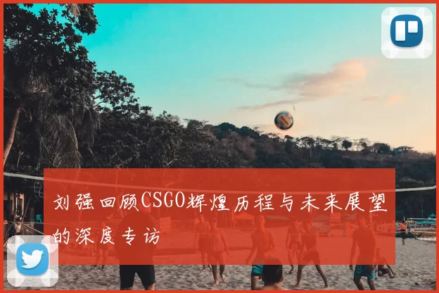 刘强回顾CSGO辉煌历程与未来展望的深度专访