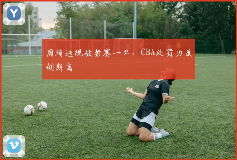 周琦违规被禁赛一年，CBA处罚力度创新高